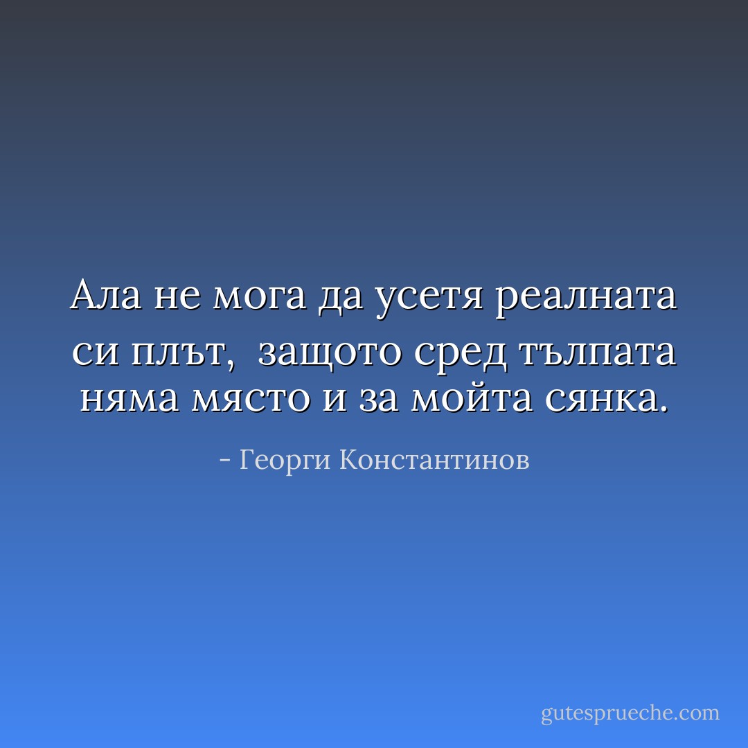 Ала не мога да усетя<br />реалната си плът, <br />защото сред тълпата няма място<br />и за мойта сянка. - Георги Константинов