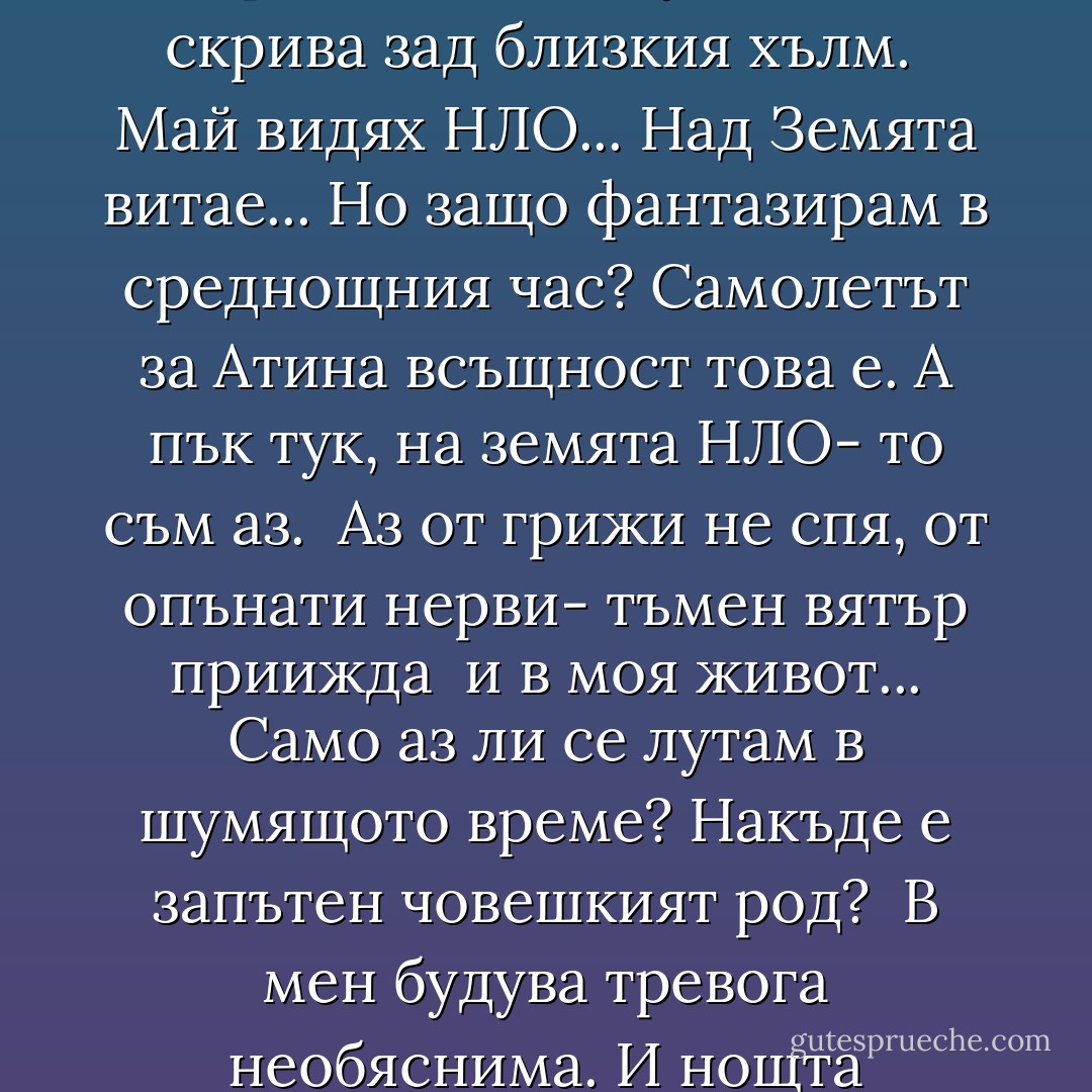 Тъмен вятър вилнее и брули звездите,<br />а градът сомнанбулно говори насън...<br />Малко светло кълбо<br />там горе прелита<br />и безшумно се скрива зад близкия хълм.<br /><br />Май видях НЛО...<br />Над Земята витае...<br />Но защо фантазирам в среднощния час?<br />Самолетът за Атина всъщност това е.<br />А пък тук, на земята<br />НЛО- то съм аз.<br /><br />Аз от грижи не спя, от опънати нерви-<br />тъмен вятър приижда <br />и в моя живот...<br />Само аз ли се лутам в шумящото време?<br />Накъде е запътен човешкият род?<br /><br />В мен будува тревога необяснима.<br />И нощта извънземна<br />ме тегли навън...<br />Засега съществувам. Все още ме има.<br />След това ще изчезна<br />зад близкия хълм. - Георги Константинов