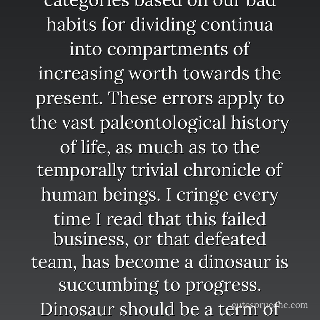I would not choose to live in any age but my own; advances in medicine alone, and the consequent survival of children with access to these benefits, should preclude any temptation to trade for the past. But we cannot understand history if we saddle the past with pejorative categories based on our bad habits for dividing continua into compartments of increasing worth towards the present. These errors apply to the vast paleontological history of life, as much as to the temporally trivial chronicle of human beings. I cringe every time I read that this failed business, or that defeated team, has become a dinosaur is succumbing to progress. <i>Dinosaur</i> should be a term of praise, not opprobrium. Dinosaurs reigned for more than 100 million years and died through no fault of their own; <i>Homo sapiens</i> is nowhere near a million years old, and has limited prospects, entirely self-imposed, for extended geological longevity.  - Stephen Jay Gould
