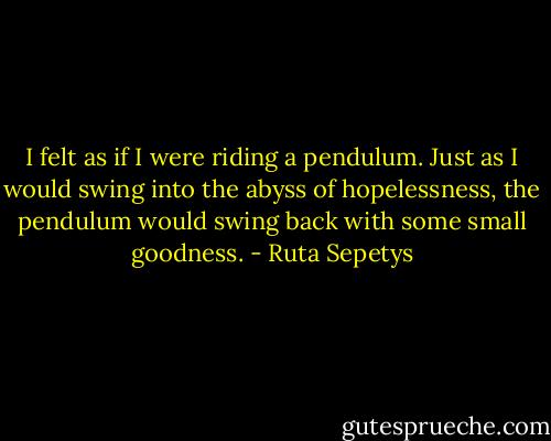 I felt as if I were riding a pendulum. Just as I would swing into the abyss of hopelessness, the pendulum would swing back with some small goodness. - Ruta Sepetys