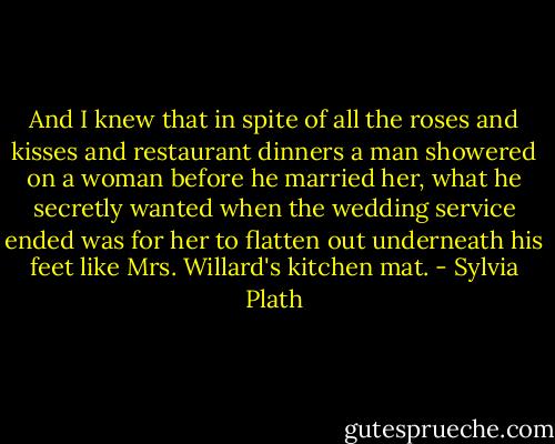 And I knew that in spite of all the roses and kisses and restaurant dinners a man showered on a woman before he married her, what he secretly wanted when the wedding service ended was for her to flatten out underneath his feet like Mrs. Willard's kitchen mat. - Sylvia Plath