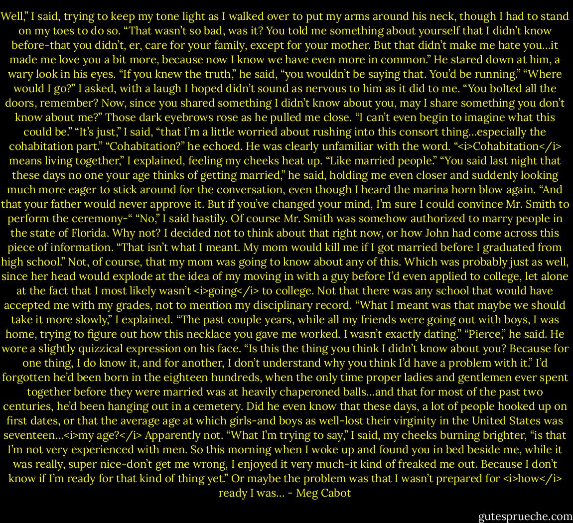 Well,” I said, trying to keep my tone light as I walked over to put my arms around his neck, though I had to stand on my toes to do so. “That wasn’t so bad, was it? You told me something about yourself that I didn’t know before-that you didn’t, er, care for your family, except for your mother. But that didn’t make me hate you…it made me love you a bit more, because now I know we have even more in common.”<br />He stared down at him, a wary look in his eyes. “If you knew the truth,” he said, “you wouldn’t be saying that. You’d be running.”<br />“Where would I go?” I asked, with a laugh I hoped didn’t sound as nervous to him as it did to me. “You bolted all the doors, remember? Now, since you shared something I didn’t know about you, may I share something you don’t know about me?”<br />Those dark eyebrows rose as he pulled me close. “I can’t even begin to imagine what this could be.”<br />“It’s just,” I said, “that I’m a little worried about rushing into this consort thing…especially the cohabitation part.”<br />“Cohabitation?” he echoed. He was clearly unfamiliar with the word.<br />“<i>Cohabitation</i> means living together,” I explained, feeling my cheeks heat up. “Like married people.”<br />“You said last night that these days no one your age thinks of getting married,” he said, holding me even closer and suddenly looking much more eager to stick around for the conversation, even though I heard the marina horn blow again. “And that your father would never approve it. But if you’ve changed your mind, I’m sure I could convince Mr. Smith to perform the ceremony-“<br />“No,” I said hastily. Of course Mr. Smith was somehow authorized to marry people in the state of Florida. Why not? I decided not to think about that right now, or how John had come across this piece of information. “That isn’t what I meant. My mom would kill me if I got married before I graduated from high school.”<br />Not, of course, that my mom was going to know about any of this. Which was probably just as well, since her head would explode at the idea of my moving in with a guy before I’d even applied to college, let alone at the fact that I most likely wasn’t <i>going</i> to college. Not that there was any school that would have accepted me with my grades, not to mention my disciplinary record.<br />“What I meant was that maybe we should take it more slowly,” I explained. “The past couple years, while all my friends were going out with boys, I was home, trying to figure out how this necklace you gave me worked. I wasn’t exactly dating.”<br />“Pierce,” he said. He wore a slightly quizzical expression on his face. “Is this the thing you think I didn’t know about you? Because for one thing, I do know it, and for another, I don’t understand why you think I’d have a problem with it.”<br />I’d forgotten he’d been born in the eighteen hundreds, when the only time proper ladies and gentlemen ever spent together before they were married was at heavily chaperoned balls…and that for most of the past two centuries, he’d been hanging out in a cemetery.<br />Did he even know that these days, a lot of people hooked up on first dates, or that the average age at which girls-and boys as well-lost their virginity in the United States was seventeen…<i>my age?</i><br />Apparently not.<br />“What I’m trying to say,” I said, my cheeks burning brighter, “is that I’m not very experienced with men. So this morning when I woke up and found you in bed beside me, while it was really, super nice-don’t get me wrong, I enjoyed it very much-it kind of freaked me out. Because I don’t know if I’m ready for that kind of thing yet.” Or maybe the problem was that I wasn’t prepared for <i>how</i> ready I was… - Meg Cabot