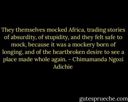 They themselves mocked Africa, trading stories of absurdity, of stupidity, and they felt safe to mock, because it was a mockery born of longing, and of the heartbroken desire to see a place made whole again. - Chimamanda Ngozi Adichie