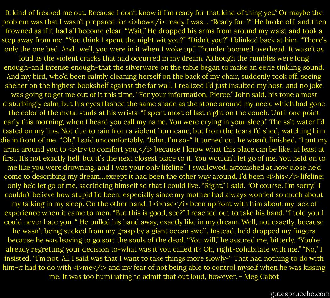 It kind of freaked me out. Because I don’t know if I’m ready for that kind of thing yet.” Or maybe the problem was that I wasn’t prepared for <i>how</i> ready I was…<br />“Ready for-?” He broke off, and then frowned as if it had all become clear. “Wait.” He dropped his arms from around my waist and took a step away from me. “You think I spent the night wit you?”<br />“Didn’t you?” I blinked back at him. “There’s only the one bed. And…well, you were in it when I woke up.”<br />Thunder boomed overhead. It wasn’t as loud as the violent cracks that had occurred in my dream. Although the rumbles were long enough-and intense enough-that the silverware on the table began to make an eerie tinkling sound.<br />And my bird, who’d been calmly cleaning herself on the back of my chair, suddenly took off, seeing shelter on the highest bookshelf against the far wall.<br />I realized I’d just insulted my host, and no joke was going to get me out of it this time.<br />“For your information, Pierce,” John said, his tone almost disturbingly calm-but his eyes flashed the same shade as the stone around my neck, which had gone the color of the metal studs at his wrists-“I spent most of last night on the couch. Until one point early this morning, when I heard you call my name. You were crying in your sleep.”<br />The salt water I’d tasted on my lips. Not due to rain from a violent hurricane, but from the tears I’d shed, watching him die in front of me.<br />“Oh,” I said uncomfortably. “John, I’m so-“<br />It turned out he wasn’t finished.<br />“I put my arms around you to <i>try to comfort you,</i> because I know what this place can be like, at least at first. It’s not exactly hell, but it’s the next closest place to it. You wouldn’t let go of me. You held on to me like you were drowning, and I was your only lifeline.”<br />I swallowed, astonished at how close he’d come to describing my dream…except it had been the other way around. I’d been <i>his</i> lifeline; only he’d let go of me, sacrificing himself so that I could live.<br />“Right,” I said. “Of course. I’m sorry.” I couldn’t believe how stupid I’d been, especially since my mother had always worried so much about my talking in my sleep. On the other hand, I <i>had</i> been upfront with him about my lack of experience when it came to men. “But this is good, see?” I reached out to take his hand. “I told you I could never hate you-“<br />He pulled his hand away, exactly like in my dream. Well, not exactly, because he wasn’t being sucked from my grasp by a giant ocean swell. Instead, he’d dropped my fingers because he was leaving to go sort the souls of the dead.<br />“You will,” he assured me, bitterly. “You’re already regretting your decision to-what was it you called it? Oh, right-cohabitate with me.”<br />“No,” I insisted. “I’m not. All I said was that I want to take things more slowly-“<br />That had nothing to do with him-it had to do with <i>me</i> and my fear of not being able to control myself when he was kissing me. It was too humiliating to admit that out loud, however. - Meg Cabot
