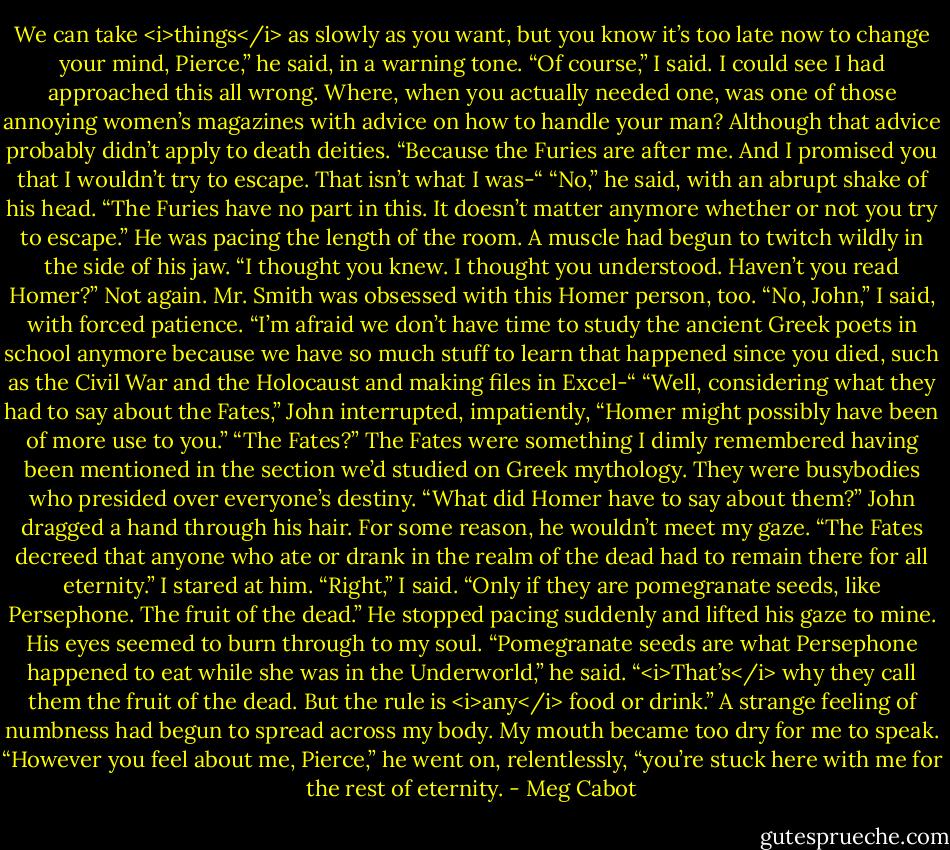 We can take <i>things</i> as slowly as you want, but you know it’s too late now to change your mind, Pierce,” he said, in a warning tone.<br />“Of course,” I said. I could see I had approached this all wrong. Where, when you actually needed one, was one of those annoying women’s magazines with advice on how to handle your man? Although that advice probably didn’t apply to death deities. “Because the Furies are after me. And I promised you that I wouldn’t try to escape. That isn’t what I was-“<br />“No,” he said, with an abrupt shake of his head. “The Furies have no part in this. It doesn’t matter anymore whether or not you try to escape.” He was pacing the length of the room. A muscle had begun to twitch wildly in the side of his jaw. “I thought you knew. I thought you understood. Haven’t you read Homer?”<br />Not again. Mr. Smith was obsessed with this Homer person, too.<br />“No, John,” I said, with forced patience. “I’m afraid we don’t have time to study the ancient Greek poets in school anymore because we have so much stuff to learn that happened since you died, such as the Civil War and the Holocaust and making files in Excel-“<br />“Well, considering what they had to say about the Fates,” John interrupted, impatiently, “Homer might possibly have been of more use to you.”<br />“The Fates?” The Fates were something I dimly remembered having been mentioned in the section we’d studied on Greek mythology. They were busybodies who presided over everyone’s destiny. “What did Homer have to say about them?”<br />John dragged a hand through his hair. For some reason, he wouldn’t meet my gaze. “The Fates decreed that anyone who ate or drank in the realm of the dead had to remain there for all eternity.”<br />I stared at him. “Right,” I said. “Only if they are pomegranate seeds, like Persephone. The fruit of the dead.”<br />He stopped pacing suddenly and lifted his gaze to mine. His eyes seemed to burn through to my soul.<br />“Pomegranate seeds are what Persephone happened to eat while she was in the Underworld,” he said. “<i>That’s</i> why they call them the fruit of the dead. But the rule is <i>any</i> food or drink.”<br />A strange feeling of numbness had begun to spread across my body. My mouth became too dry for me to speak.<br />“However you feel about me, Pierce,” he went on, relentlessly, “you’re stuck here with me for the rest of eternity. - Meg Cabot