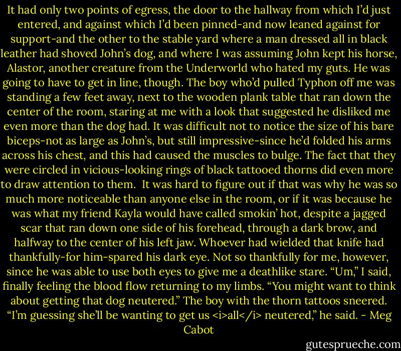 It had only two points of egress, the door to the hallway from which I’d just entered, and against which I’d been pinned-and now leaned against for support-and the other to the stable yard where a man dressed all in black leather had shoved John’s dog, and where I was assuming John kept his horse, Alastor, another creature from the Underworld who hated my guts.<br />He was going to have to get in line, though. The boy who’d pulled Typhon off me was standing a few feet away, next to the wooden plank table that ran down the center of the room, staring at me with a look that suggested he disliked me even more than the dog had. It was difficult not to notice the size of his bare biceps-not as large as John’s, but still impressive-since he’d folded his arms across his chest, and this had caused the muscles to bulge. The fact that they were circled in vicious-looking rings of black tattooed thorns did even more to draw attention to them. <br />It was hard to figure out if that was why he was so much more noticeable than anyone else in the room, or if it was because he was what my friend Kayla would have called smokin’ hot, despite a jagged scar that ran down one side of his forehead, through a dark brow, and halfway to the center of his left jaw. Whoever had wielded that knife had thankfully-for him-spared his dark eye.<br />Not so thankfully for me, however, since he was able to use both eyes to give me a deathlike stare.<br />“Um,” I said, finally feeling the blood flow returning to my limbs. “You might want to think about getting that dog neutered.”<br />The boy with the thorn tattoos sneered. “I’m guessing she’ll be wanting to get us <i>all</i> neutered,” he said. - Meg Cabot