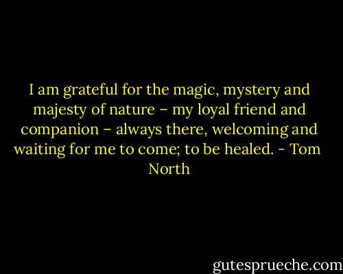 I am grateful for the magic, mystery and majesty of nature – my loyal friend and companion – always there, welcoming and waiting for me to come; to be healed. - Tom  North