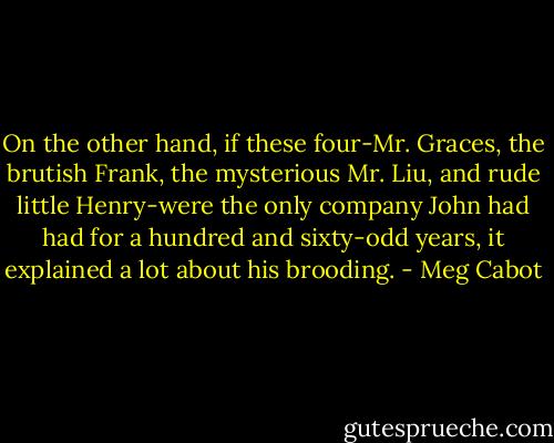 On the other hand, if these four-Mr. Graces, the brutish Frank, the mysterious Mr. Liu, and rude little Henry-were the only company John had had for a hundred and sixty-odd years, it explained a lot about his brooding. - Meg Cabot