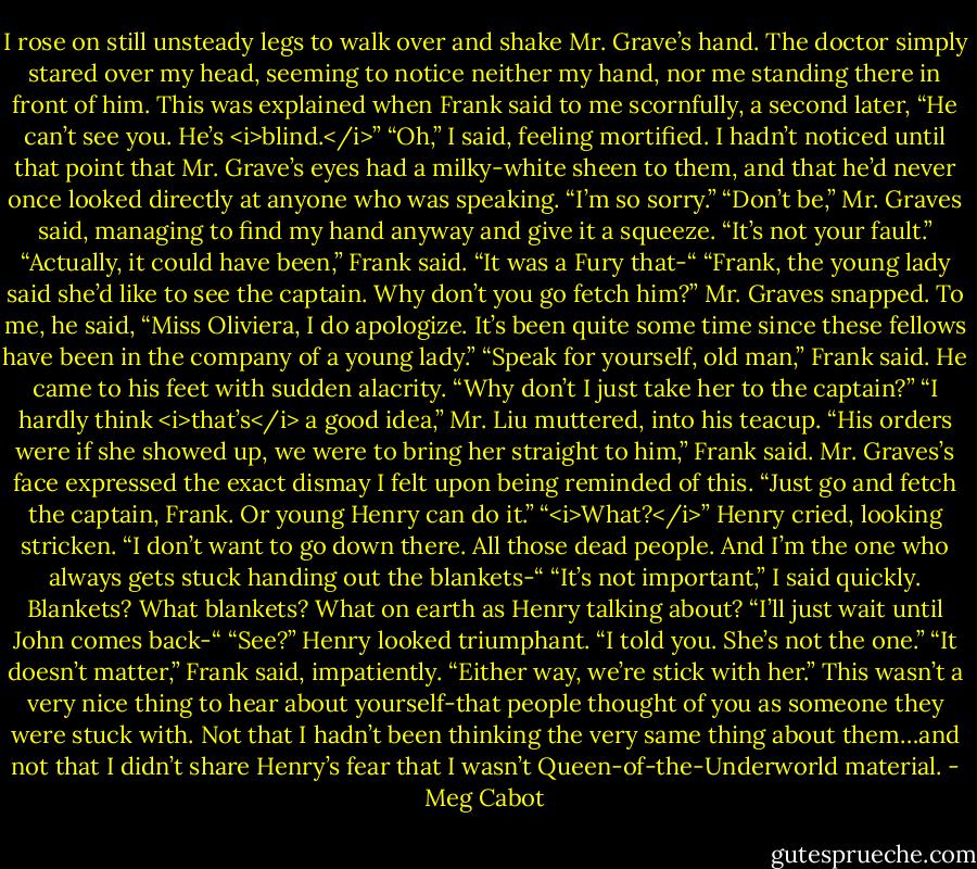 I rose on still unsteady legs to walk over and shake Mr. Grave’s hand.<br />The doctor simply stared over my head, seeming to notice neither my hand, nor me standing there in front of him.<br />This was explained when Frank said to me scornfully, a second later, “He can’t see you. He’s <i>blind.</i>”<br />“Oh,” I said, feeling mortified. I hadn’t noticed until that point that Mr. Grave’s eyes had a milky-white sheen to them, and that he’d never once looked directly at anyone who was speaking. “I’m so sorry.”<br />“Don’t be,” Mr. Graves said, managing to find my hand anyway and give it a squeeze. “It’s not your fault.”<br />“Actually, it could have been,” Frank said. “It was a Fury that-“<br />“Frank, the young lady said she’d like to see the captain. Why don’t you go fetch him?” Mr. Graves snapped. To me, he said, “Miss Oliviera, I do apologize. It’s been quite some time since these fellows have been in the company of a young lady.”<br />“Speak for yourself, old man,” Frank said. He came to his feet with sudden alacrity. “Why don’t I just take her to the captain?”<br />“I hardly think <i>that’s</i> a good idea,” Mr. Liu muttered, into his teacup.<br />“His orders were if she showed up, we were to bring her straight to him,” Frank said.<br />Mr. Graves’s face expressed the exact dismay I felt upon being reminded of this. “Just go and fetch the captain, Frank. Or young Henry can do it.”<br />“<i>What?</i>” Henry cried, looking stricken. “I don’t want to go down there. All those dead people. And I’m the one who always gets stuck handing out the blankets-“<br />“It’s not important,” I said quickly. Blankets? What blankets? What on earth as Henry talking about? “I’ll just wait until John comes back-“<br />“See?” Henry looked triumphant. “I told you. She’s not the one.”<br />“It doesn’t matter,” Frank said, impatiently. “Either way, we’re stick with her.”<br />This wasn’t a very nice thing to hear about yourself-that people thought of you as someone they were stuck with. Not that I hadn’t been thinking the very same thing about them…and not that I didn’t share Henry’s fear that I wasn’t Queen-of-the-Underworld material. - Meg Cabot