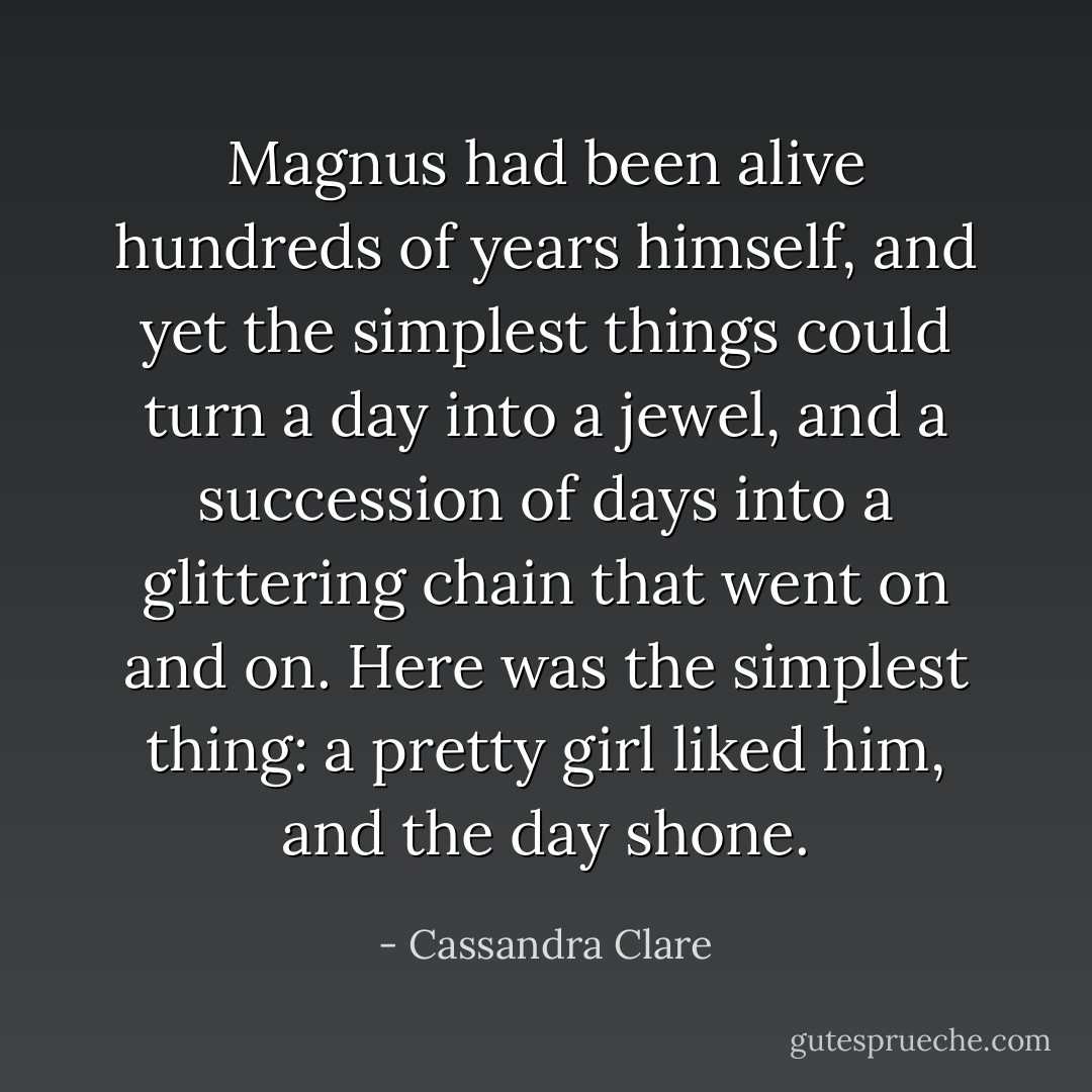 Magnus had been alive hundreds of years himself, and yet the simplest things could turn a day into a jewel, and a succession of days into a glittering chain that went on and on. Here was the simplest thing: a pretty girl liked him, and the day shone. - Cassandra Clare