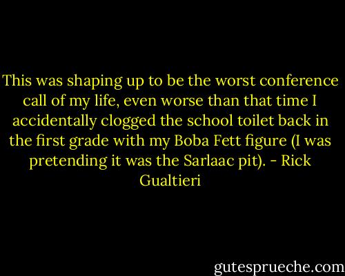 This was shaping up to be the worst conference call of my life, even worse than that time I accidentally clogged the school toilet back in the first grade with my Boba Fett figure (I was pretending it was the Sarlaac pit). - Rick Gualtieri