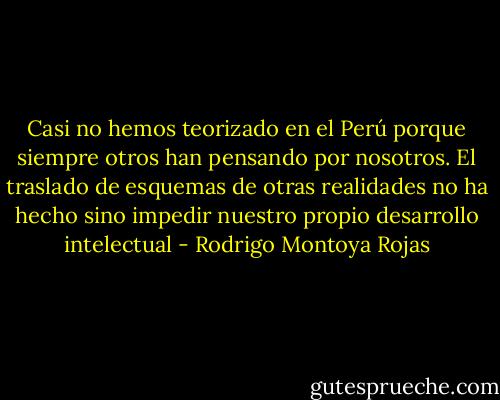 Casi no hemos teorizado en el Perú porque siempre otros han pensando por nosotros. El traslado de esquemas de otras realidades no ha hecho sino impedir nuestro propio desarrollo intelectual - Rodrigo Montoya Rojas