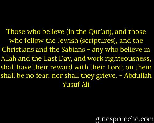 Those who believe (in the Qur'an), and those who follow the Jewish (scriptures), and the Christians and the Sabians - any who believe in Allah and the Last Day, and work righteousness, shall have their reward with their Lord; on them shall be no fear, nor shall they grieve. - Abdullah Yusuf Ali