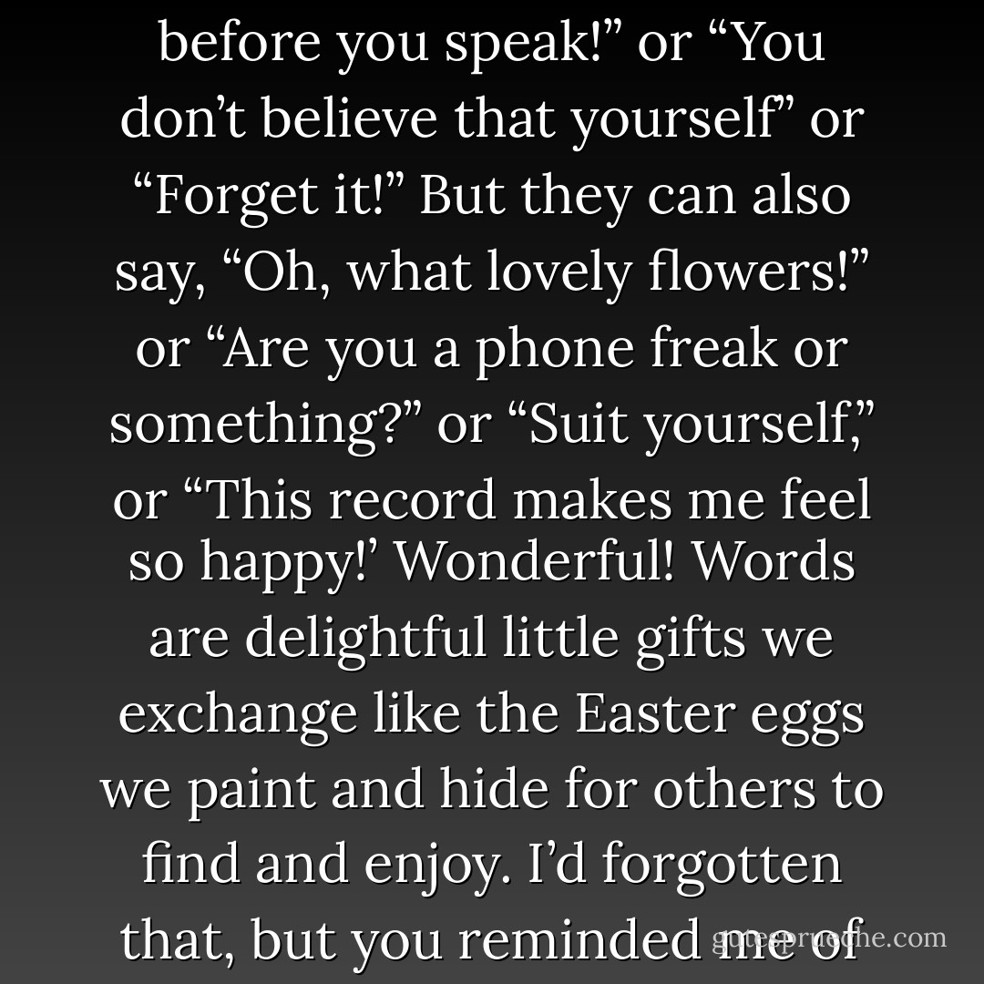 People can go on telling themselves things like “Think before you speak!” or “You don’t believe that yourself” or “Forget it!” But they can also say, “Oh, what lovely flowers!” or “Are you a phone freak or something?” or “Suit yourself,” or “This record makes me feel so happy!’ Wonderful! Words are delightful little gifts we exchange like the Easter eggs we paint and hide for others to find and enjoy. I’d forgotten that, but you reminded me of it. - Thomas Brussig