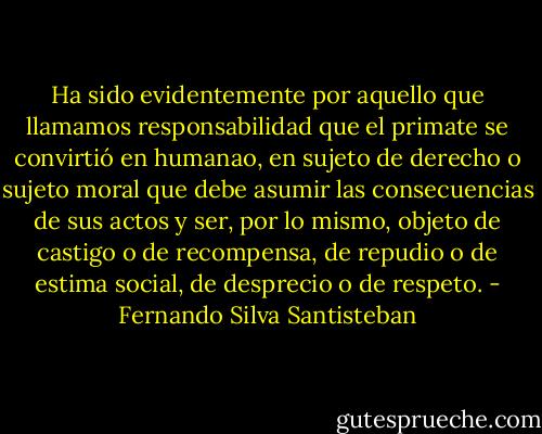 Ha sido evidentemente por aquello que llamamos responsabilidad que el primate se convirtió en humanao, en sujeto de derecho o sujeto moral que debe asumir las consecuencias de sus actos y ser, por lo mismo, objeto de castigo o de recompensa, de repudio o de estima social, de desprecio o de respeto. - Fernando Silva Santisteban