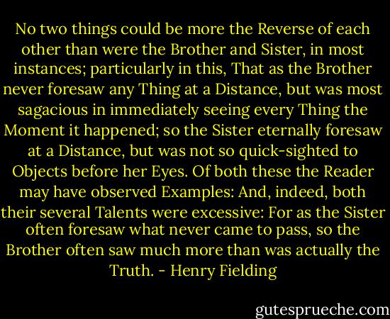 No two things could be more the Reverse of each other than were the Brother and Sister, in most instances; particularly in this, That as the Brother never foresaw any Thing at a Distance, but was most sagacious in immediately seeing every Thing the Moment it happened; so the Sister eternally foresaw at a Distance, but was not so quick-sighted to Objects before her Eyes. Of both these the Reader may have observed Examples: And, indeed, both their several Talents were excessive: For as the Sister often foresaw what never came to pass, so the Brother often saw much more than was actually the Truth. - Henry Fielding