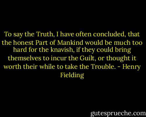 To say the Truth, I have often concluded, that the honest Part of Mankind would be much too hard for the knavish, if they could bring themselves to incur the Guilt, or thought it worth their while to take the Trouble. - Henry Fielding