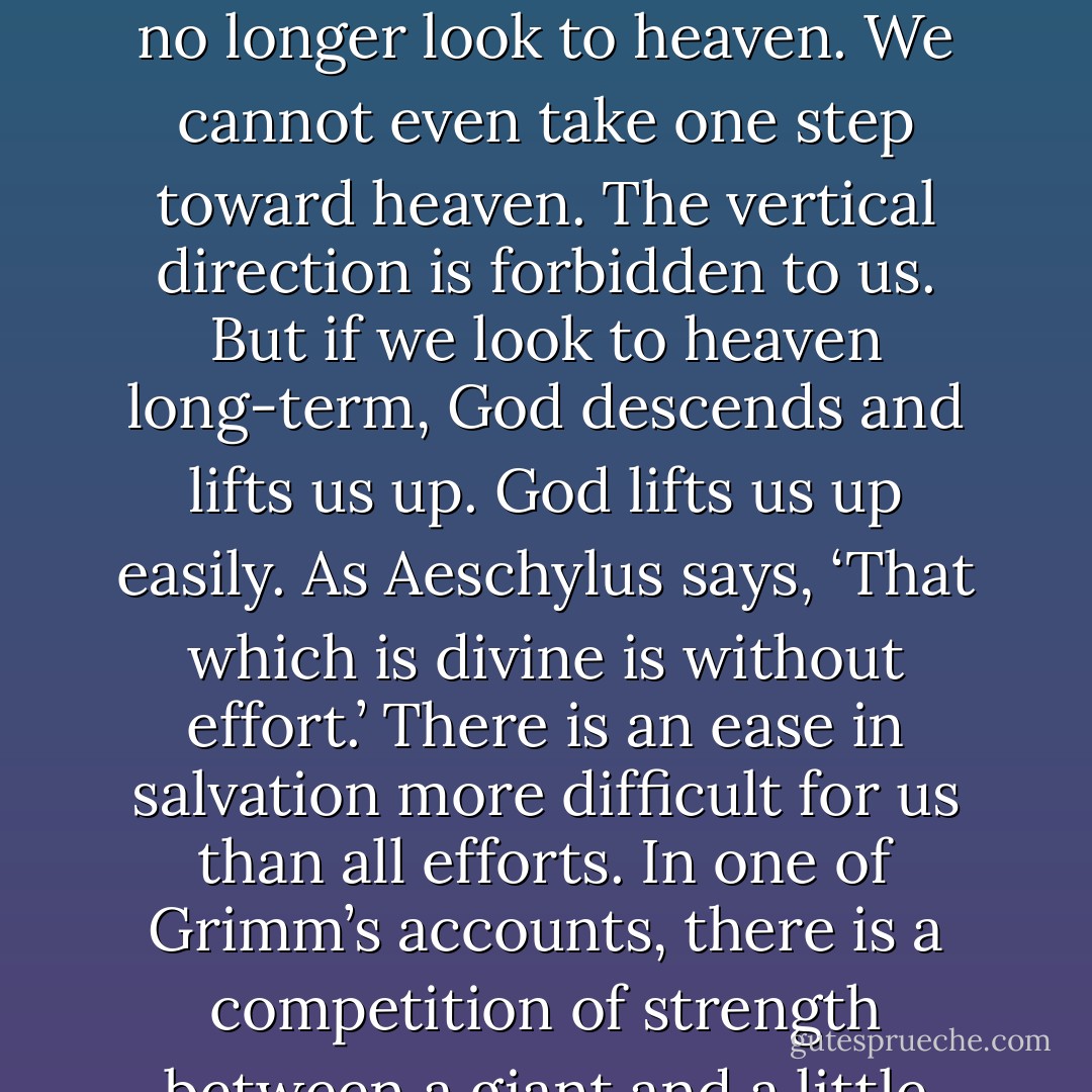 There are those people who try to elevate their souls like someone who continually jumps from a standing position in the hope that forcing oneself to jump all day— and higher every day— they would no longer fall back down, but rise to heaven. Thus occupied, they no longer look to heaven. We cannot even take one step toward heaven. The vertical direction is forbidden to us. But if we look to heaven long-term, God descends and lifts us up. God lifts us up easily. As Aeschylus says, ‘That which is divine is without effort.’ There is an ease in salvation more difficult for us than all efforts. In one of Grimm’s accounts, there is a competition of strength between a giant and a little tailor. The giant throws a stone so high that it takes a very long time before falling back down. The little tailor throws a bird that never comes back down. That which does not have wings always comes back down in the end. - Simone Weil