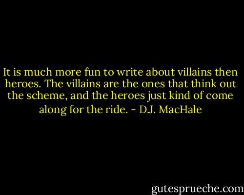 It is much more fun to write about villains then heroes. The villains are the ones that think out the scheme, and the heroes just kind of come along for the ride. - D.J. MacHale