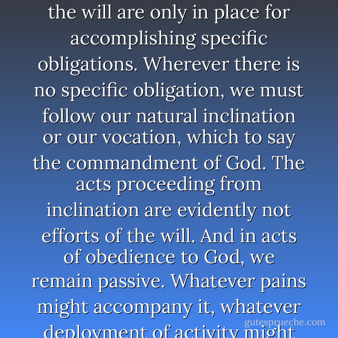The right use of the exercise of the will is a condition of salvation, necessary without a doubt, but remote, inferior, very subordinated, purely negative. Muscular effort pulls up weeds, but only the sun and water can make wheat grow. The will cannot produce any good in the soul. The efforts of the will are only in place for accomplishing specific obligations. Wherever there is no specific obligation, we must follow our natural inclination or our vocation, which to say the commandment of God. The acts proceeding from inclination are evidently not efforts of the will. And in acts of obedience to God, we remain passive. Whatever pains might accompany it, whatever deployment of activity might be apparent, they produce nothing analogous in the soul to muscular effort. There is only expectant waiting, attentiveness, silence and immobility through suffering and joy. The crucifixion of Christ is the model of all acts of obedience. - Simone Weil