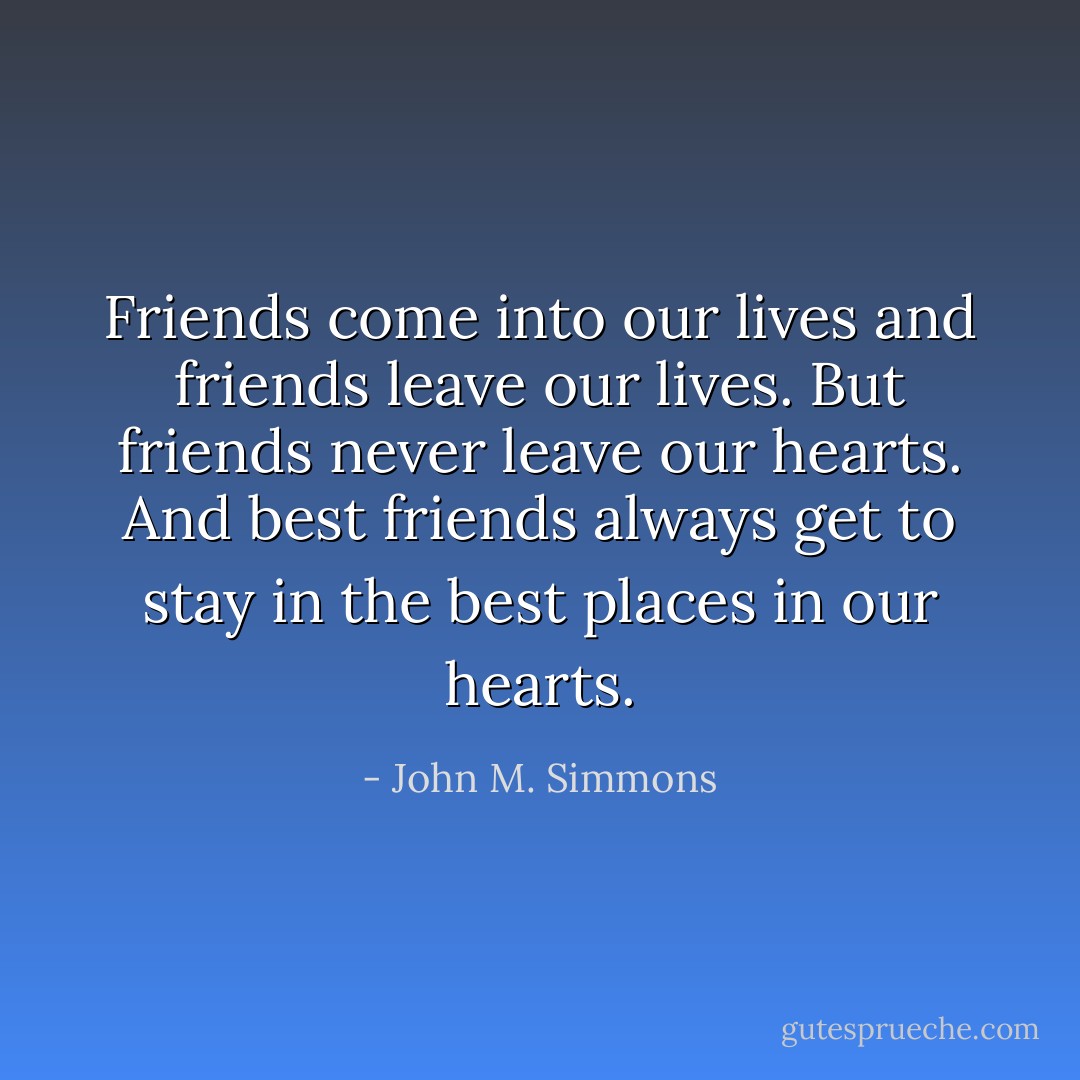 Friends come into our lives and friends leave our lives. But friends never leave our hearts. And best friends always get to stay in the best places in our hearts. - John M. Simmons