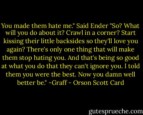 You made them hate me." Said Ender<br />"So? What will you do about it? Crawl in a corner? Start kissing their little backsides so they'll love you again? There's only one thing that will make them stop hating you. And that's being so good at what you do that they can't ignore you. I told them you were the best. Now you damn well better be." -Graff - Orson Scott Card