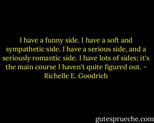 I have a funny side. I have a soft and sympathetic side. I have a serious side, and a seriously romantic side. I have lots of sides; it's the main course I haven't quite figured out. - Richelle E. Goodrich