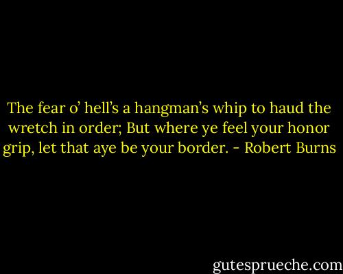 The fear o’ hell’s a hangman’s whip to haud the wretch in order; But where ye feel your honor grip, let that aye be your border. - Robert Burns