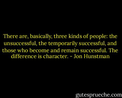 There are, basically, three kinds of people: the unsuccessful, the temporarily successful, and those who become and remain successful. The difference is character. - Jon Hunstman