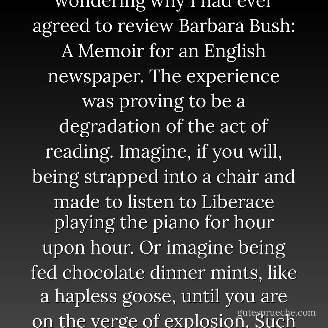 A few months ago, I was sitting morosely at my desk, wondering why I had ever agreed to review <i>Barbara Bush: A Memoir</i> for an English newspaper. The experience was proving to be a degradation of the act of reading. Imagine, if you will, being strapped into a chair and made to listen to Liberace playing the piano for hour upon hour. Or imagine being fed chocolate dinner mints, like a hapless goose, until you are on the verge of explosion. Such was my lot. - Christopher Hitchens