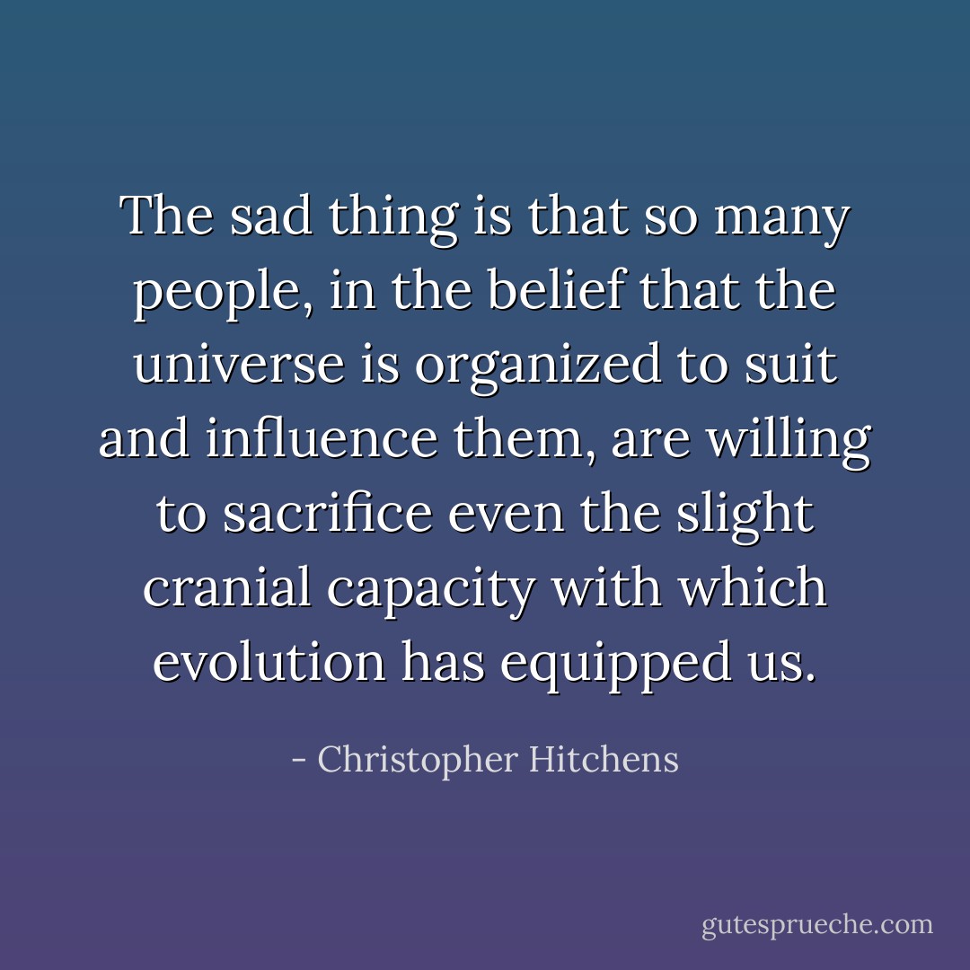 The sad thing is that so many people, in the belief that the universe is organized to suit and influence them, are willing to sacrifice even the slight cranial capacity with which evolution has equipped us. - Christopher Hitchens