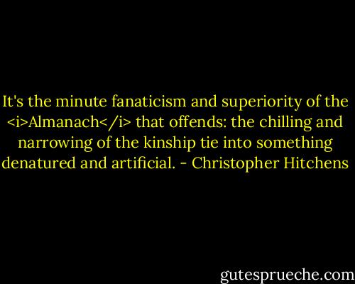 It's the minute fanaticism and superiority of the <i>Almanach</i> that offends: the chilling and narrowing of the kinship tie into something denatured and artificial. - Christopher Hitchens