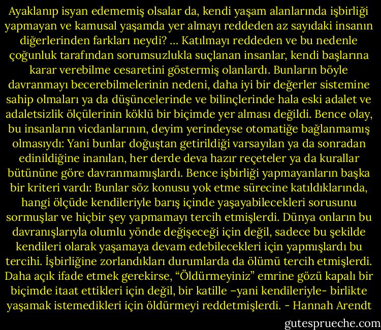 Ayaklanıp isyan edememiş olsalar da, kendi yaşam alanlarında işbirliği yapmayan ve kamusal yaşamda yer almayı reddeden az sayıdaki insanın diğerlerinden farkları neydi? … Katılmayı reddeden ve bu nedenle çoğunluk tarafından sorumsuzlukla suçlanan insanlar, kendi başlarına karar verebilme cesaretini göstermiş olanlardı. Bunların böyle davranmayı becerebilmelerinin nedeni, daha iyi bir değerler sistemine sahip olmaları ya da düşüncelerinde ve bilinçlerinde hala eski adalet ve adaletsizlik ölçülerinin köklü bir biçimde yer alması değildi. Bence olay, bu insanların vicdanlarının, deyim yerindeyse otomatiğe bağlanmamış olmasıydı: Yani bunlar doğuştan getirildiği varsayılan ya da sonradan edinildiğine inanılan, her derde deva hazır reçeteler ya da kurallar bütününe göre davranmamışlardı. Bence işbirliği yapmayanların başka bir kriteri vardı: Bunlar söz konusu yok etme sürecine katıldıklarında, hangi ölçüde kendileriyle barış içinde yaşayabilecekleri sorusunu sormuşlar ve hiçbir şey yapmamayı tercih etmişlerdi. Dünya onların bu davranışlarıyla olumlu yönde değişeceği için değil, sadece bu şekilde kendileri olarak yaşamaya devam edebilecekleri için yapmışlardı bu tercihi. İşbirliğine zorlandıkları durumlarda da ölümü tercih etmişlerdi. Daha açık ifade etmek gerekirse, “Öldürmeyiniz” emrine gözü kapalı bir biçimde itaat ettikleri için değil, bir katille –yani kendileriyle- birlikte yaşamak istemedikleri için öldürmeyi reddetmişlerdi. - Hannah Arendt
