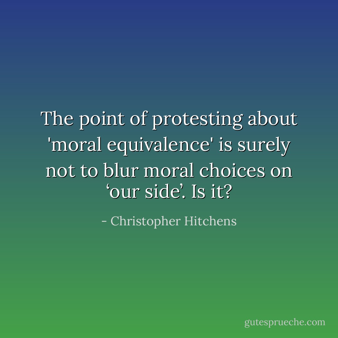 The point of protesting about 'moral equivalence' is surely not to blur moral choices on ‘our side’. Is it? - Christopher Hitchens
