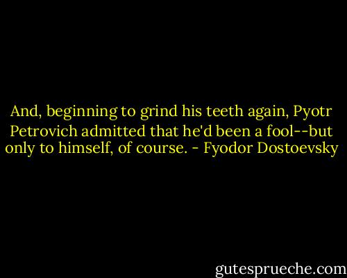And, beginning to grind his teeth again, Pyotr Petrovich admitted that he'd been a fool--but only to himself, of course. - Fyodor Dostoevsky