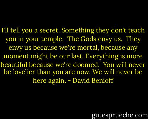 I'll tell you a secret.<br />Something they don't teach you in your temple. <br />The Gods envy us. <br />They envy us because we're mortal, because any moment might be our last. Everything is more beautiful because we're doomed. <br />You will never be lovelier than you are now.<br />We will never be here again. - David Benioff