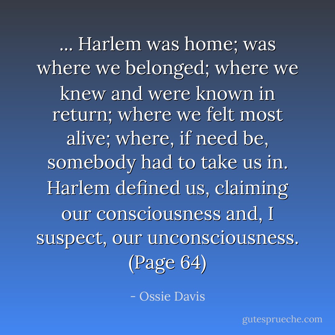 ... Harlem was home; was where we belonged; where we knew and were known in return; where we felt most alive; where, if need be, somebody had to take us in. Harlem defined us, claiming our consciousness and, I suspect, our unconsciousness. (Page 64) - Ossie Davis