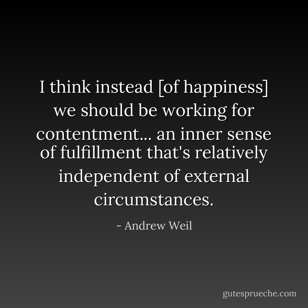 I think instead [of happiness] we should be working for contentment... an inner sense of fulfillment that's relatively independent of external circumstances. - Andrew Weil