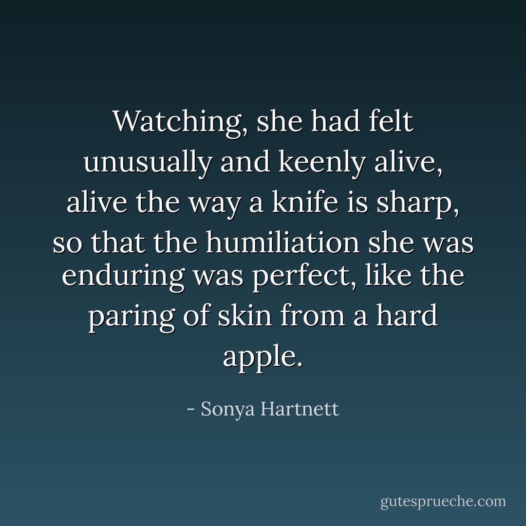 Watching, she had felt unusually and keenly alive, alive the way a knife is sharp, so that the humiliation she was enduring was perfect, like the paring of skin from a hard apple. - Sonya Hartnett