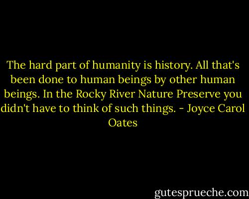 The hard part of humanity is history. All that's been done to human beings by other human beings. In the Rocky River Nature Preserve you didn't have to think of such things. - Joyce Carol Oates