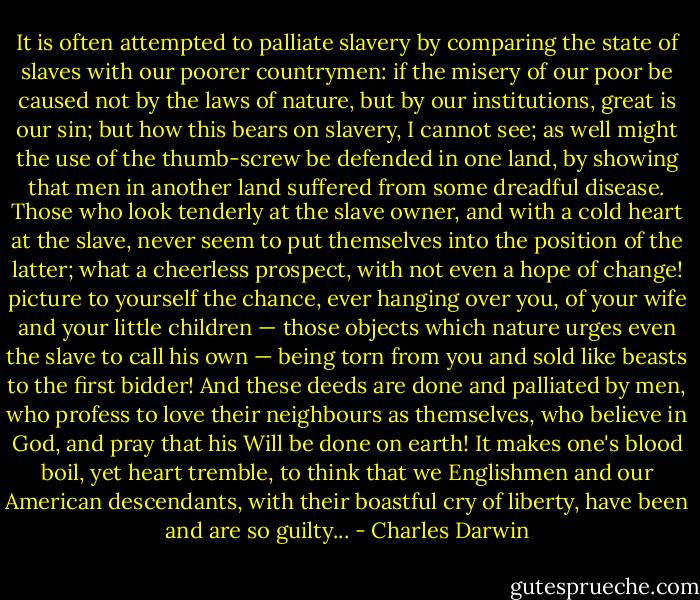It is often attempted to palliate slavery by comparing the state of slaves with our poorer countrymen: if the misery of our poor be caused not by the laws of nature, but by our institutions, great is our sin; but how this bears on slavery, I cannot see; as well might the use of the thumb-screw be defended in one land, by showing that men in another land suffered from some dreadful disease. Those who look tenderly at the slave owner, and with a cold heart at the slave, never seem to put themselves into the position of the latter; what a cheerless prospect, with not even a hope of change! picture to yourself the chance, ever hanging over you, of your wife and your little children — those objects which nature urges even the slave to call his own — being torn from you and sold like beasts to the first bidder! And these deeds are done and palliated by men, who profess to love their neighbours as themselves, who believe in God, and pray that his Will be done on earth! It makes one's blood boil, yet heart tremble, to think that we Englishmen and our American descendants, with their boastful cry of liberty, have been and are so guilty... - Charles Darwin