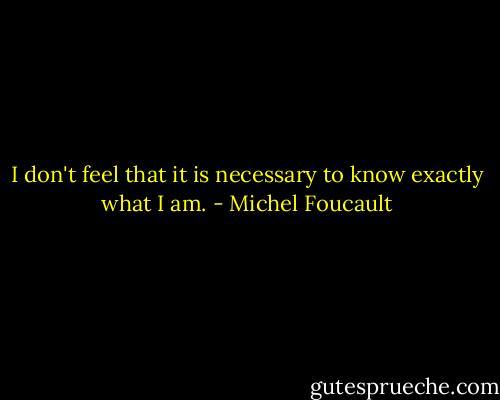 I don't feel that it is necessary to know exactly what I am. - Michel Foucault