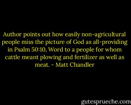 Author points out how easily non-agricultural people miss the picture of God as all-providing in Psalm 50:10, Word to a people for whom cattle meant plowing and fertilizer as well as meat. - Matt Chandler