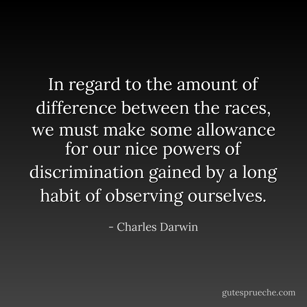 In regard to the amount of difference between the races, we must make some allowance for our nice powers of discrimination gained by a long habit of observing ourselves. - Charles Darwin