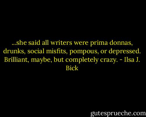 ...she said all writers were prima donnas, drunks, social misfits, pompous, or depressed. Brilliant, maybe, but completely crazy. - Ilsa J. Bick