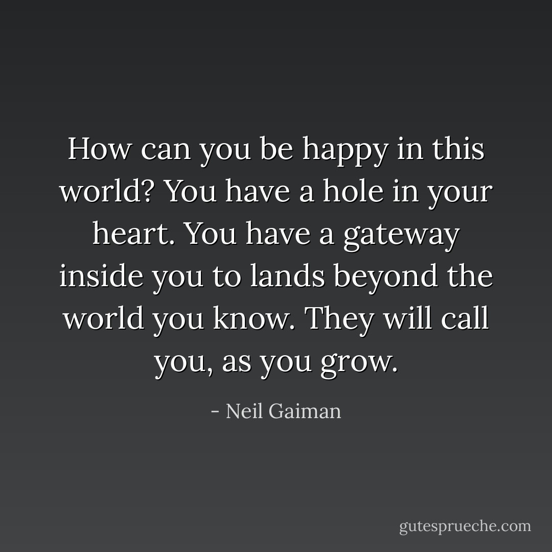 How can you be happy in this world? You have a hole in your heart. You have a gateway inside you to lands beyond the world you know. They will call you, as you grow. - Neil Gaiman