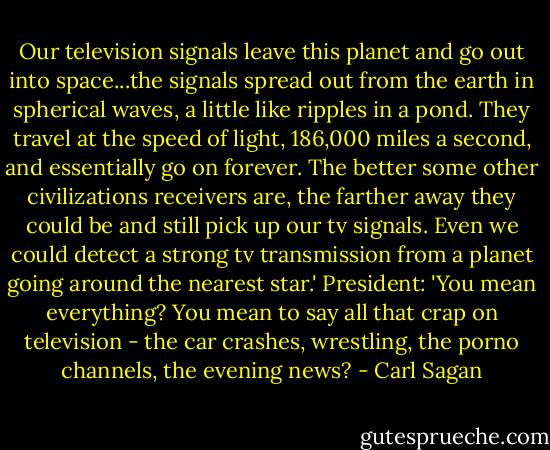 Our television signals leave this planet and go out into space...the signals spread out from the earth in spherical waves, a little like ripples in a pond. They travel at the speed of light, 186,000 miles a second, and essentially go on forever. The better some other civilizations receivers are, the farther away they could be and still pick up our tv signals. Even we could detect a strong tv transmission from a planet going around the nearest star.' President: 'You mean everything? You mean to say all that crap on television - the car crashes, wrestling, the porno channels, the evening news? - Carl Sagan