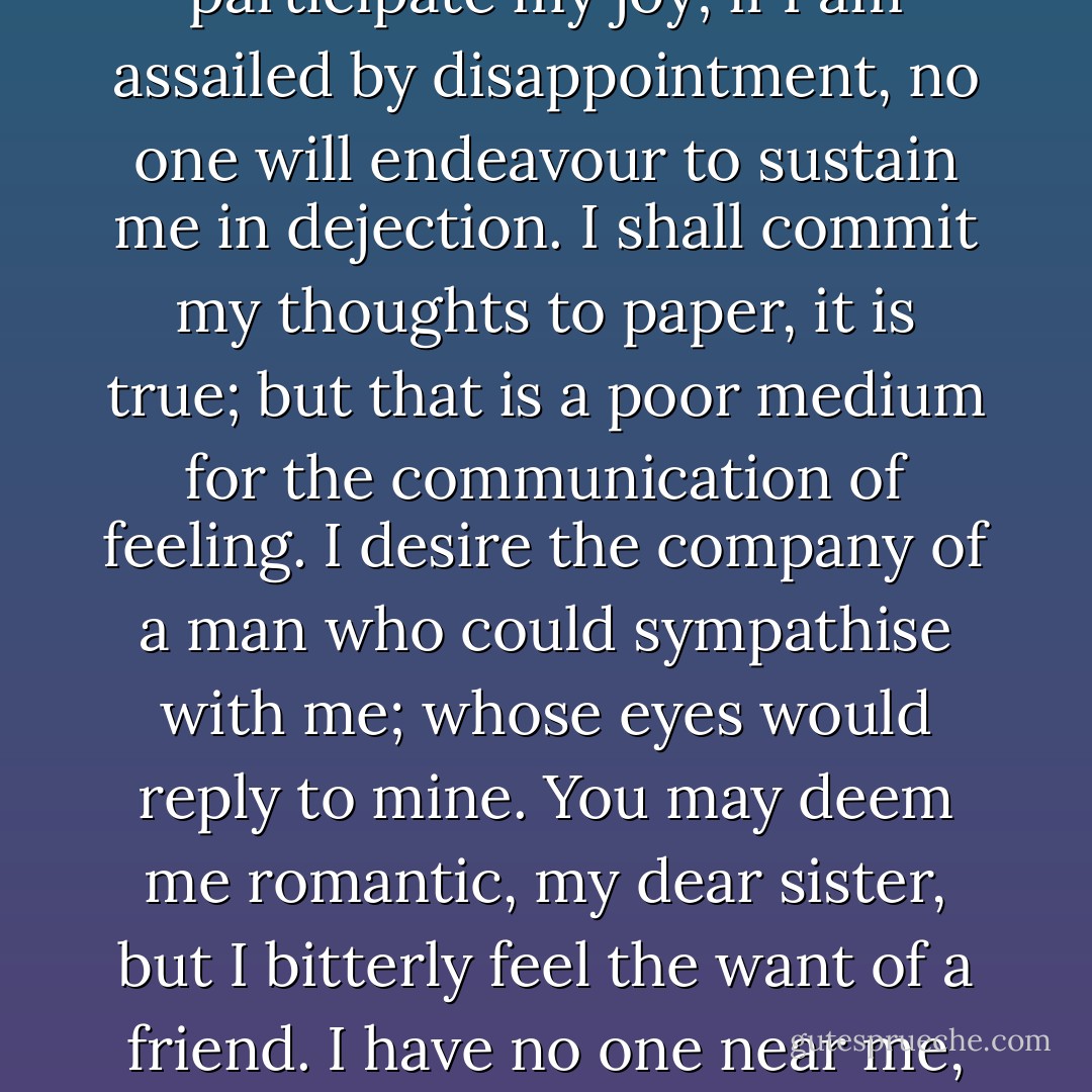 But I have one want which I have never yet been able to satisfy; and the absence of the object of which I now feel as a most severe evil. I have no friend, Margaret: when I am glowing with the enthusiasm of success, there will be none to participate my joy; if I am assailed by disappointment, no one will endeavour to sustain me in dejection. I shall commit my thoughts to paper, it is true; but that is a poor medium for the communication of feeling. I desire the company of a man who could sympathise with me; whose eyes would reply to mine. You may deem me romantic, my dear sister, but I bitterly feel the want of a friend. I have no one near me, gentle yet courageous, possessed of a cultivated as well as of a capacious mind, whose tastes are like my own, to approve or amend my plans. How would such a friend repair the faults of your poor brother! - Mary Wollstonecraft Shelley