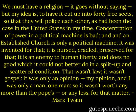 We must have a religion — it goes without saying — but my idea is, to have it cut up into forty free sects, so that they will police each other, as had been the case in the United States in my time. Concentration of power in a political machine is bad; and and an Established Church is only a political machine; it was invented for that; it is nursed, cradled, preserved for that; it is an enemy to human liberty, and does no good which it could not better do in a split-up and scattered condition. That wasn’t law; it wasn’t gospel: it was only an opinion — my opinion, and I was only a man, one man: so it wasn’t worth any more than the pope’s — or any less, for that matter. - Mark Twain