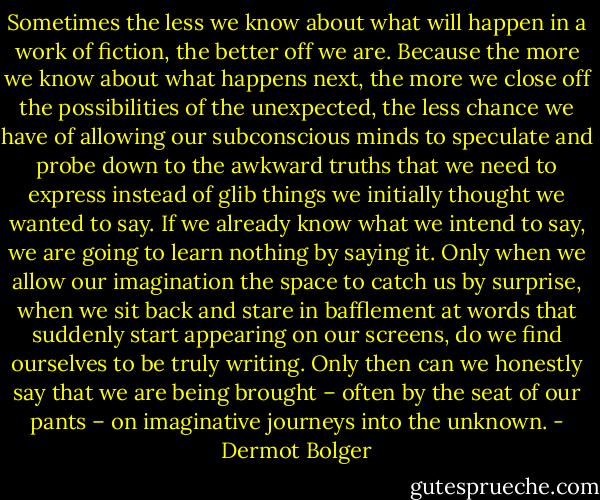 Sometimes the less we know about what will happen in a work of fiction, the better off we are. Because the more we know about what happens next, the more we close off the possibilities of the unexpected, the less chance we have of allowing our subconscious minds to speculate and probe down to the awkward truths that we need to express instead of glib things we initially thought we wanted to say. If we already know what we intend to say, we are going to learn nothing by saying it. Only when we allow our imagination the space to catch us by surprise, when we sit back and stare in bafflement at words that suddenly start appearing on our screens, do we find ourselves to be truly writing. Only then can we honestly say that we are being brought – often by the seat of our pants – on imaginative journeys into the unknown. - Dermot Bolger